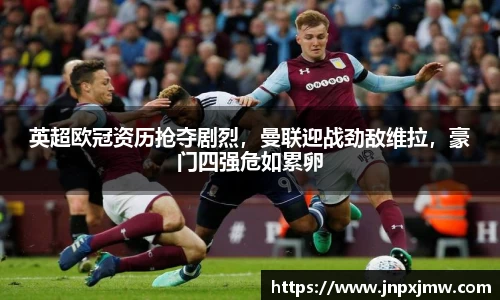 英超欧冠资历抢夺剧烈，曼联迎战劲敌维拉，豪门四强危如累卵